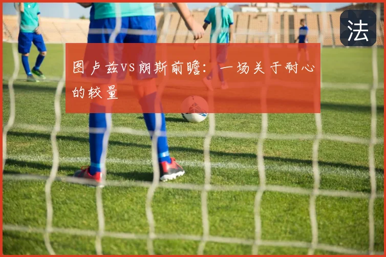 图卢兹vs朗斯前瞻：一场关于耐心的较量