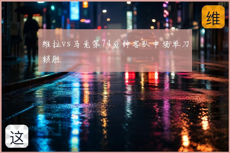 维拉vs马竞第74分钟客队中场单刀锁胜