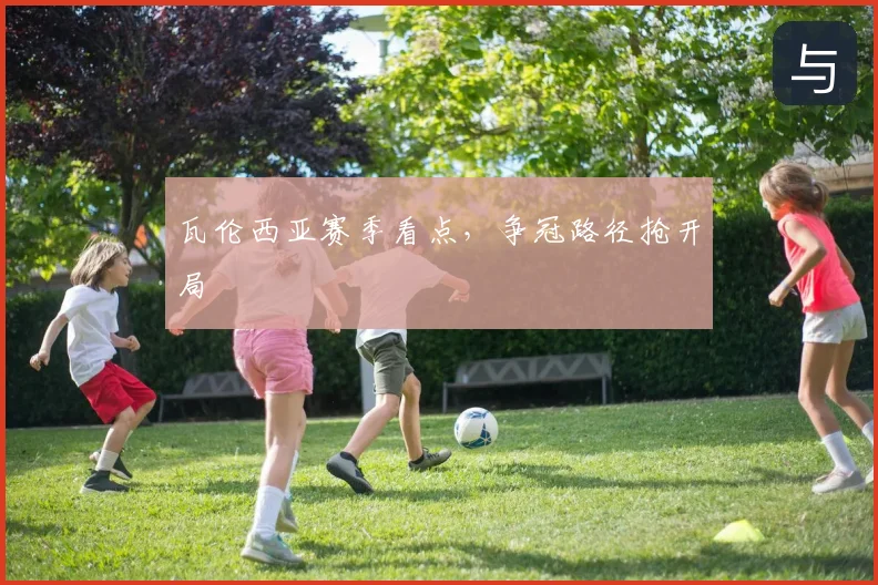 瓦伦西亚赛季看点，争冠路径抢开局